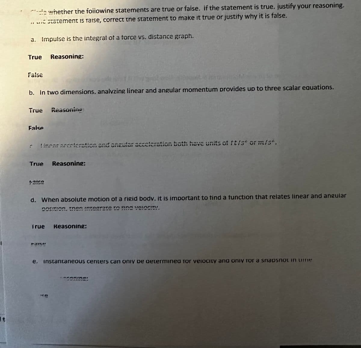 die whether the following statements are true or faise. If the statement is true. justify your reasoning.
66
a statement is Taise, correct the statement to make it true or justify why it is false.
a. Impulse is the integral of a force vs. distance graph.
True
False
b. In two dimensions, analyzing linear and angular momentum provides up to three scalar equations.
Reasoning:
True Reasoning:
False
Lincor acceleration and angular acceleration both have units of ft/s" or m/s".
True Reasoning:
42152
d. When absolute motion of a rigid bodv. it is important to find a function that relates linear and angular
POSITION. Then integrate to Tina velocity.
True Reasoning:
e. instantaneous centers can only be determined for velocity and only for a snapsnot in une