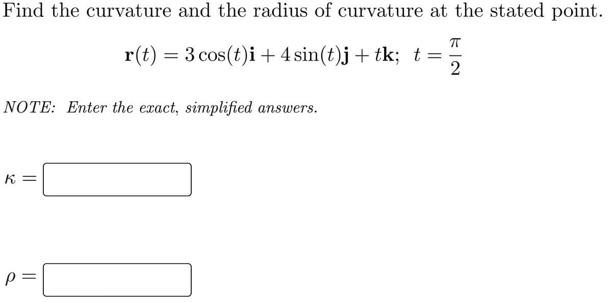Find the curvature and the radius of curvature at the stated point.
r(t) = 3 cos(t)i + 4 sin(t)j + tk; t=
NOTE: Enter the exact, simplified answers.
К —
p =
