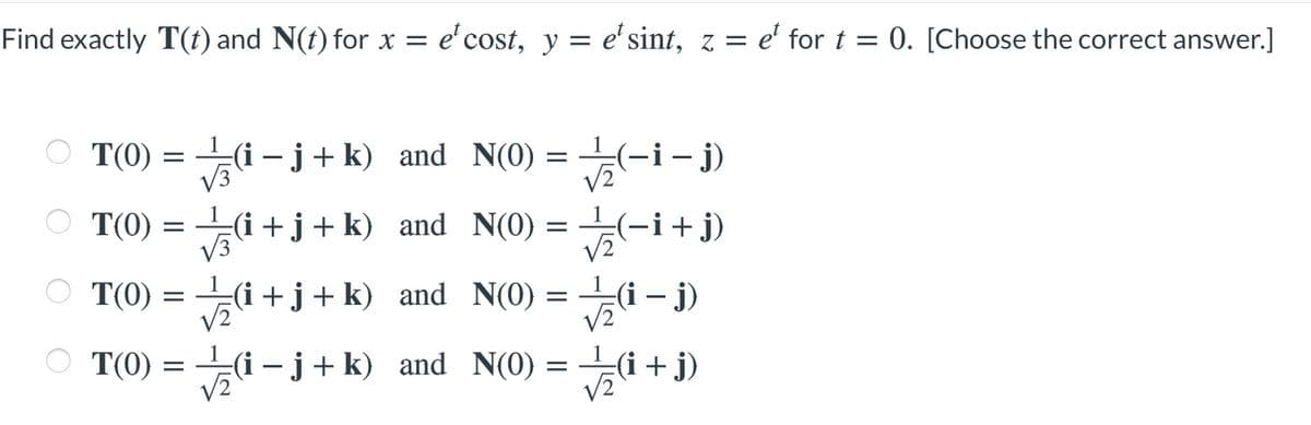 Find exactly T(t) and N(t) for x = e'cost, y = e'sint, z = e' for t = 0. [Choose the correct answer.]
O T(0) = i -j+k) and N(0) =
=(-i- j)
V3
O T(0) = i +j+k) and N(0) =
=(-i+j)
V3
T(0)
V2
-i +j+ k) and N(0)
V2
(i – j)
T(0)
V2
(i+j)
i - j+ k) and N(0) = i +j)
V2

