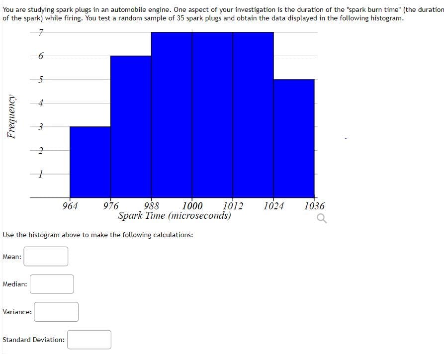 You are studying spark plugs in an automobile engine. One aspect of your investigation is the duration of the "spark burn time" (the duration
of the spark) while firing. You test a random sample of 35 spark plugs and obtain the data displayed in the following histogram.
4
964
976
988
1000
1012
1024
1036
Spark Time (microseconds)
Use the histogram above to make the following calculations:
Mean:
Median:
Variance:
Standard Deviation:
Frequency
