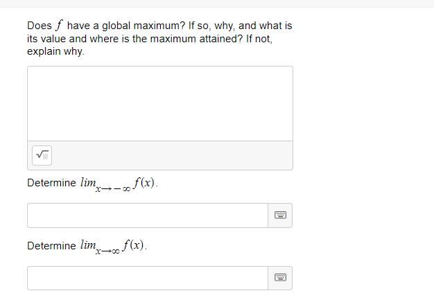 Does f have a global maximum? If so, why, and what is
its value and where is the maximum attained? If not,
explain why.
Determine lim-„f(x).
X-- 00
Determine lim f(x).
