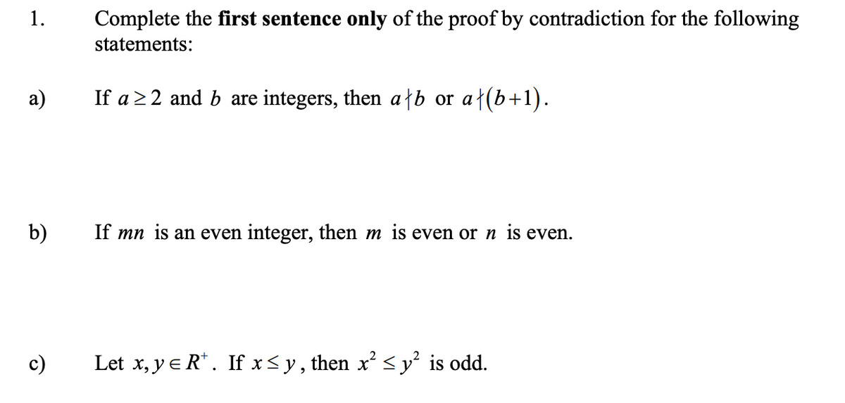 1.
Complete the first sentence only of the proof by contradiction for the following
statements:
а)
If a 22 and b are integers, then a}b or a}(b+1).
b)
If mn is an even integer, then m is even or n is even.
c)
Let x, y e R* . If x< y, then x’ < y² is odd.
