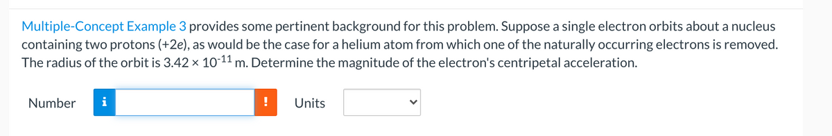 Multiple-Concept Example 3 provides some pertinent background for this problem. Suppose a single electron orbits about a nucleus
containing two protons (+2e), as would be the case for a helium atom from which one of the naturally occurring electrons is removed.
The radius of the orbit is 3.42 x 10-11 m. Determine the magnitude of the electron's centripetal acceleration.
Number
i
Units
