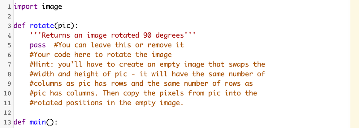 1 import image
2
3 def rotate(pic):
'''Returns an image rotated 90 degrees'
pass #You can leave this or remove it
#Your code here to rotate the image
#Hint: you'll have to create an empty image that swaps the
#width and height of pic - it will have the same number of
#columns as pic has rows and the same number of rows as
#pic has columns. Then copy the pixels from pic into the
#rotated positions in the empty image.
4
6.
7
8
10
11
12
13 def main():
