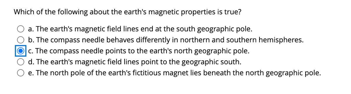 Which of the following about the earth's magnetic properties is true?
a. The earth's magnetic field lines end at the south geographic pole.
b. The compass needle behaves differently in northern and southern hemispheres.
O c. The compass needle points to the earth's north geographic pole.
d. The earth's magnetic field lines point to the geographic south.
e. The north pole of the earth's fictitious magnet lies beneath the north geographic pole.
