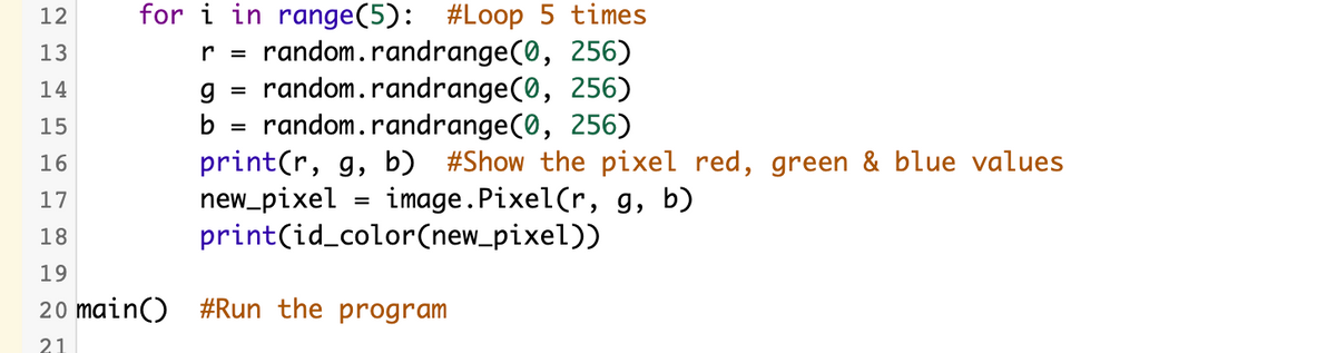 for i in range(5): #Loop 5 times
random.randrange(0, 256)
random.randrange(0, 256)
random.randrange(0, 256)
print(r, g, b) #Show the pixel red, green & blue values
new_pixel
print(id_color(new_pixel))
12
13
r =
14
%3D
15
b =
16
image.Pixel(r, g, b)
17
%3D
18
19
20 main() #Run the program
21
