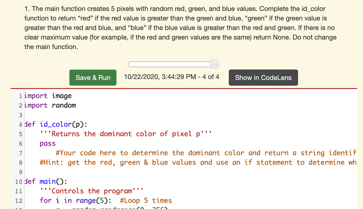 1. The main function creates 5 pixels with random red, green, and blue values. Complete the id_color
function to return “red" if the red value is greater than the green and blue, "green" if the green value is
greater than the red and blue, and “blue" if the blue value is greater than the red and green. If there is no
clear maximum value (for example, if the red and green values are the same) return None. Do not change
the main function.
Save & Run
10/22/2020, 3:44:29 PM - 4 of 4
Show in CodeLens
1 import image
2 import random
4 def id_color(p):
'''Returns the dominant color of pixel p'''
pass
#Your code here to determine the dominant color and return a string identif
#Hint: get the red, green & blue values and use an if statement to determine wh
7
8.
9.
10 def main():
'''Controls the program'
for i in range(5):
11
12
#Loop 5 times
