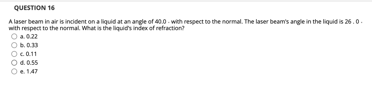 QUESTION 16
A laser beam in air is incident on a liquid at an angle of 40.0 · with respect to the normal. The laser beam's angle in the liquid is 26.0.
with respect to the normal. What is the liquid's index of refraction?
а. О.22
b. 0.33
с. 0.11
d. 0.55
е. 1.47
