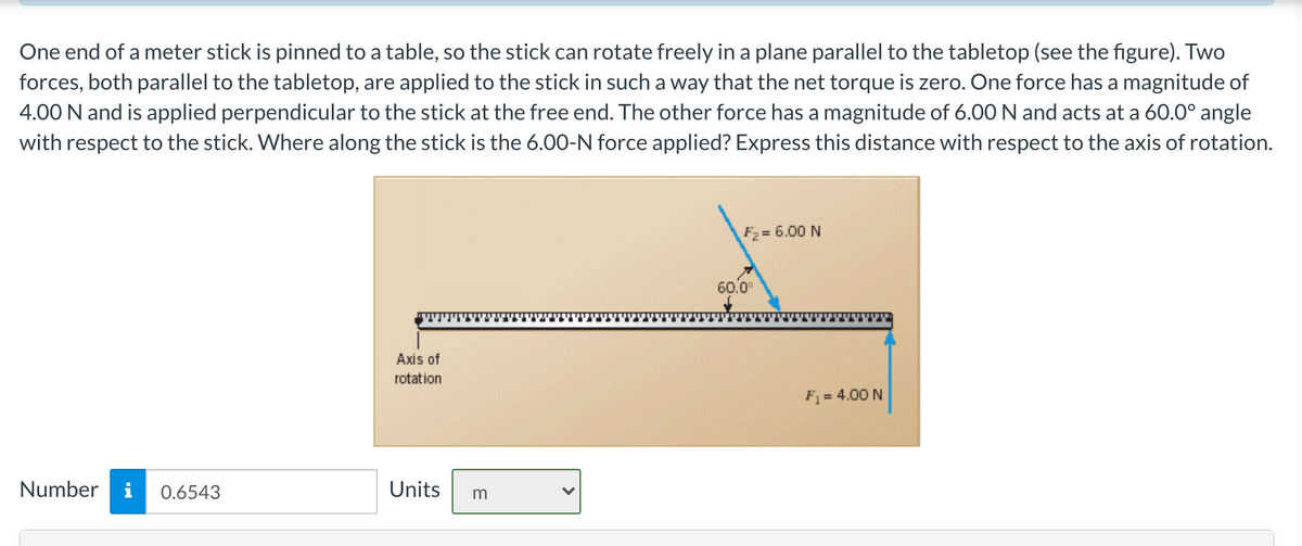 One end of a meter stick is pinned to a table, so the stick can rotate freely in a plane parallel to the tabletop (see the figure). Two
forces, both parallel to the tabletop, are applied to the stick in such a way that the net torque is zero. One force has a magnitude of
4.00 N and is applied perpendicular to the stick at the free end. The other force has a magnitude of 6.00N and acts at a 60.0° angle
with respect to the stick. Where along the stick is the 6.00-N force applied? Express this distance with respect to the axis of rotation.
F2 = 6.00 N
60.0°
Axis of
rotation
F = 4.00 N
Number
i
0.6543
Units
m
>
