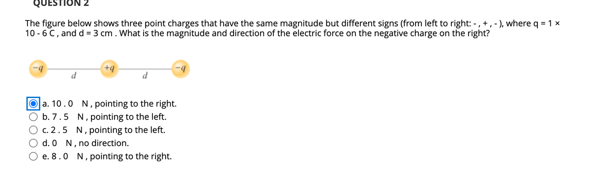 QUESTION 2
The figure below shows three point charges that have the same magnitude but different signs (from left to right: -,+,- ), where q = 1 x
10 - 6 C, and d = 3 cm. What is the magnitude and direction of the electric force on the negative charge on the right?
b.
+q
d
d
a. 10.0 N, pointing to the right.
b. 7.5 N, pointing to the left.
c. 2.5 N, pointing to the left.
d. 0 N, no direction.
e. 8.0 N, pointing to the right.
