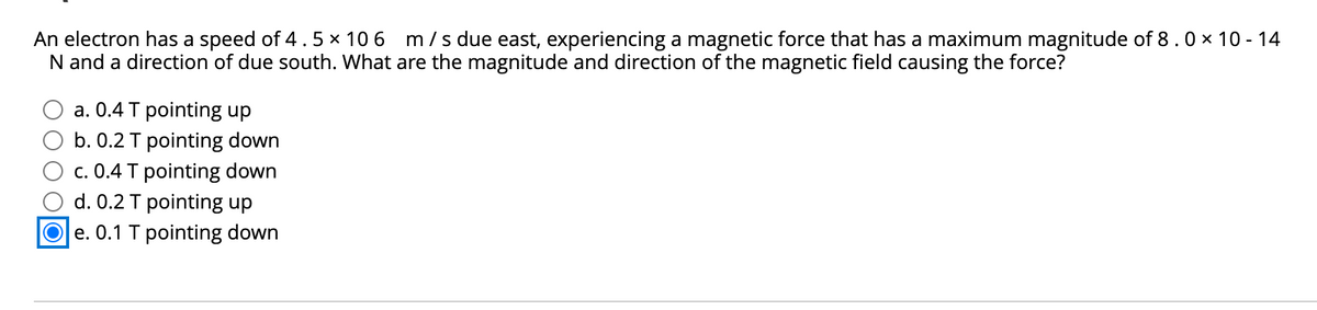 An electron has a speed of 4. 5 x 10 6
N and a direction of due south. What are the magnitude and direction of the magnetic field causing the force?
m /s due east, experiencing a magnetic force that has a maximum magnitude of 8.0 x 10 - 14
a. 0.4 T pointing up
b. 0.2 T pointing down
c. 0.4 T pointing down
d. 0.2 T pointing up
O e. 0.1 T pointing down
