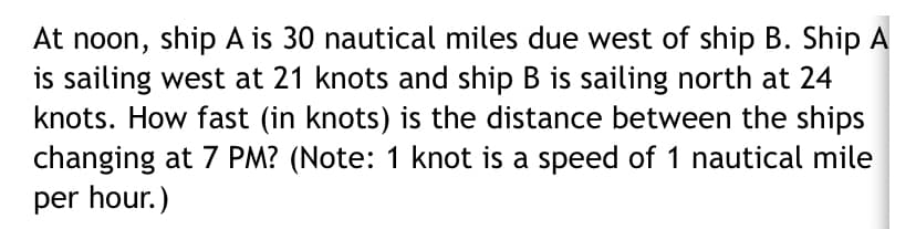 At noon, ship A is 30 nautical miles due west of ship B. Ship A
is sailing west at 21 knots and ship B is sailing north at 24
knots. How fast (in knots) is the distance between the ships
changing at 7 PM? (Note: 1 knot is a speed of 1 nautical mile
per hour.)
