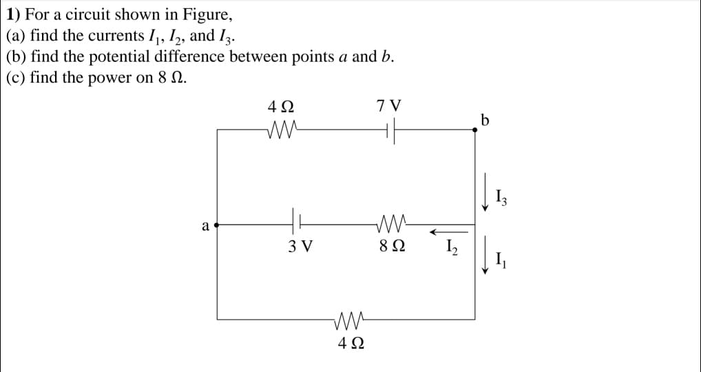 1) For a circuit shown in Figure,
(a) find the currents I,, I,, and Iz.
(b) find the potential difference between points a and b.
(c) find the power on 8 2.
4Ω
7 V
b
I3
a
3 V
8 Ω
I,
I
