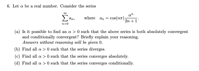 6. Let a be a real number. Consider the series
an
where an = cos(nr);
2n +1
an
n=0
(a) Is it possible to find an a > 0 such that the above series is both absolutely convergent
and conditionally convergent? Briefly explain your reasoning.
Answers without reasoning will be given 0.
(b) Find all a > 0 such that the series diverges.
(c) Find all a > 0 such that the series converges absolutely.
(d) Find all a > 0 such that the series converges conditionally.

