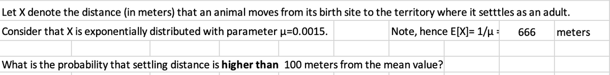 Let X denote the distance (in meters) that an animal moves from its birth site to the territory where it setttles as an adult.
Consider that X is exponentially distributed with parameter µ=0.0015.
Note, hence E[X]= 1/µ =
666
meters
What is the probability that settling distance is higher than 100 meters from the mean value?
