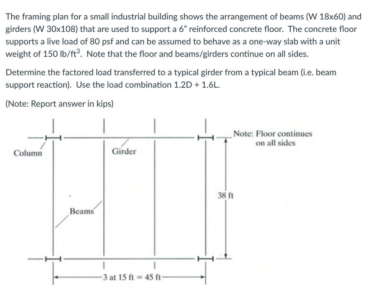 The framing plan for a small industrial building shows the arrangement of beams (W 18x60) and
girders (W 30x108) that are used to support a 6" reinforced concrete floor. The concrete floor
supports a live load of 80 psf and can be assumed to behave as a one-way slab with a unit
weight of 150 Ib/ft³. Note that the floor and beams/girders continue on all sides.
Determine the factored load transferred to a typical girder from a typical beam (i.e. beam
support reaction). Use the load combination 1.2D + 1.6L.
(Note: Report answer in kips)
Note: Floor continues
on all sides
Column
Girder
38 ft
Beams
3 at 15 ft = 45 ft-
%3D

