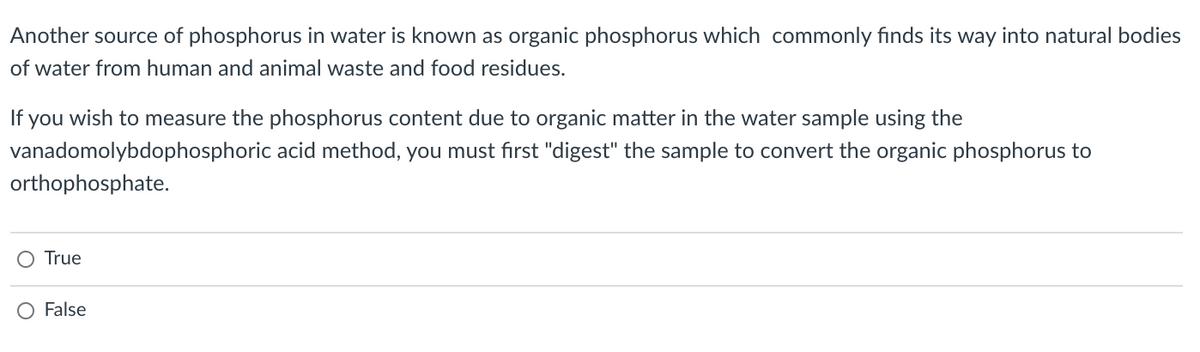 Another source of phosphorus in water is known as organic phosphorus which commonly finds its way into natural bodies
of water from human and animal waste and food residues.
If you wish to measure the phosphorus content due to organic matter in the water sample using the
vanadomolybdophosphoric acid method, you must first "digest" the sample to convert the organic phosphorus to
orthophosphate.
O True
O False
