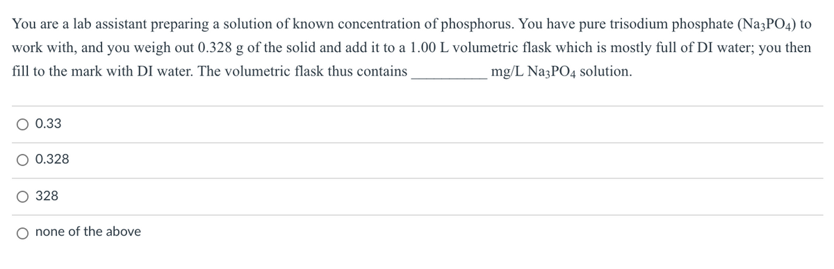You are a lab assistant preparing a solution of known concentration of phosphorus. You have pure trisodium phosphate (Na3PO4) to
work with, and you weigh out 0.328 g of the solid and add it to a 1.00 L volumetric flask which is mostly full of DI water; you then
fill to the mark with DI water. The volumetric flask thus contains
mg/L Na3PO4 solution.
0.33
0.328
O 328
O none of the above
