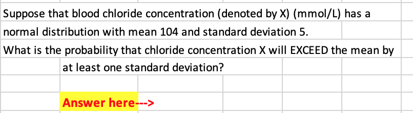 Suppose that blood chloride concentration (denoted by X) (mmol/L) has a
normal distribution with mean 104 and standard deviation 5.
What is the probability that chloride concentration X will EXCEED the mean by
at least one standard deviation?
Answer here--->
