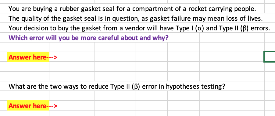 You are buying a rubber gasket seal for a compartment of a rocket carrying people.
The quality of the gasket seal is in question, as gasket failure may mean loss of lives.
Your decision to buy the gasket from a vendor will have Type I (a) and Type II (B) errors.
Which error will you be more careful about and why?
Answer here--->
What are the two ways to reduce Type II (B) error in hypotheses testing?
Answer here--->
