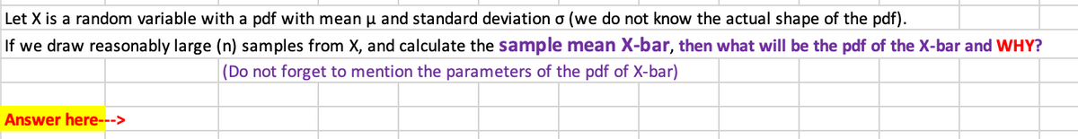 Let X is a random variable with a pdf with mean u and standard deviation o (we do not know the actual shape of the pdf).
If we draw reasonably large (n) samples from X, and calculate the sample mean X-bar, then what will be the pdf of the X-bar and WHY?
|(Do not forget to mention the parameters of the pdf of X-bar)
Answer here--->
