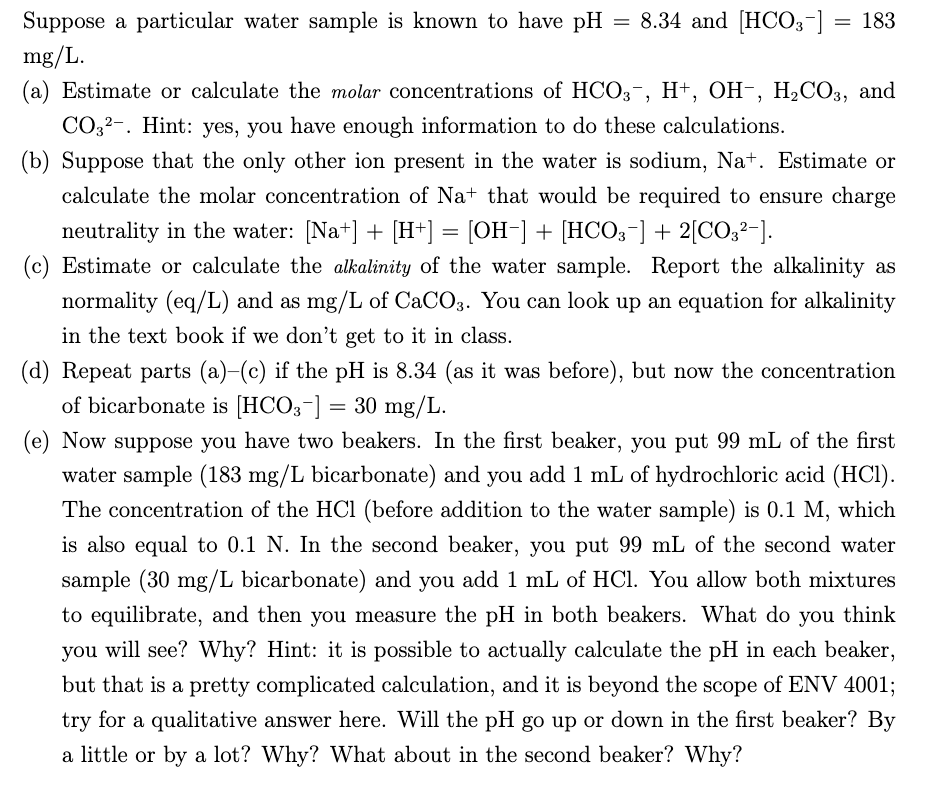 8.34 and [HCO3-] = 183
Suppose a particular water sample is known to have pH
mg/L.
(a) Estimate or calculate the molar concentrations of HCO3¬, H+, OH-, H,CO3, and
CO32-. Hint: yes, you have enough information to do these calculations.
(b) Suppose that the only other ion present in the water is sodium, Na+. Estimate or
calculate the molar concentration of Na+ that would be required to ensure charge
neutrality in the water: [Na+] + [H+] = [OH-] + [HCO3-] + 2[CO32-].
(c) Estimate or calculate the alkalinity of the water sample. Report the alkalinity as
normality (eq/L) and as mg/L of CaCO3. You can look up an equation for alkalinity
in the text book if we don't get to it in class.
(d) Repeat parts (a)-(c) if the pH is 8.34 (as it was before), but now the concentration
of bicarbonate is [HCO3-] = 30 mg/L.
(e) Now suppose you have two beakers. In the first beaker, you put 99 mL of the first
water sample (183 mg/L bicarbonate) and you add 1 mL of hydrochloric acid (HCI).
The concentration of the HCl (before addition to the water sample) is 0.1 M, which
is also equal to 0.1 N. In the second beaker, you put 99 mL of the second water
sample (30 mg/L bicarbonate) and you add 1 mL of HCl. You allow both mixtures
to equilibrate, and then you measure the pH in both beakers. What do
you think
you will see? Why? Hint: it is possible to actually calculate the pH in each beaker,
but that is a pretty complicated calculation, and it is beyond the scope of ENV 4001;
try for a qualitative answer here. Will the pH go up or down in the first beaker? By
a little or by a lot? Why? What about in the second beaker? Why?
