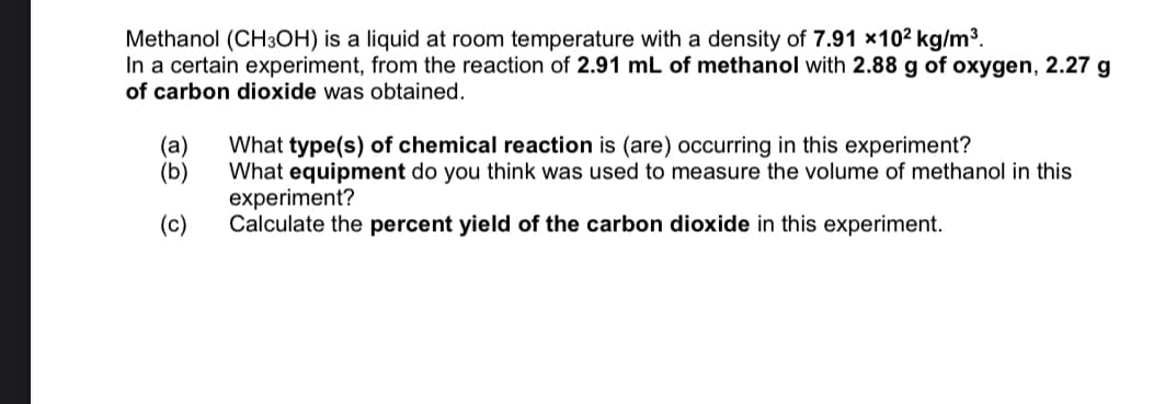 Methanol (CH3OH) is a liquid at room temperature with a density of 7.91 x102 kg/m3.
In a certain experiment, from the reaction of 2.91 mL of methanol with 2.88 g of oxygen, 2.27 g
of carbon dioxide was obtained.
(а)
(b)
What type(s) of chemical reaction is (are) occurring in this experiment?
What equipment do you think was used to measure the volume of methanol in this
experiment?
Calculate the percent yield of the carbon dioxide in this experiment.
(c)

