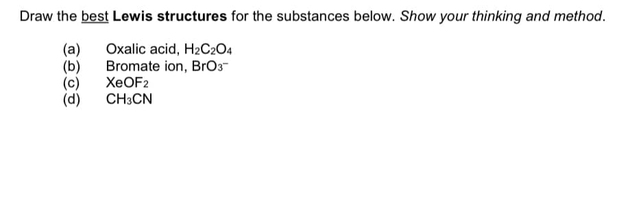 Draw the best Lewis structures for the substances below. Show your thinking and method.
(a)
(b)
(c)
(d)
Oxalic acid, H2C2O4
Bromate ion, BrO3-
ХеOF2
CH3CN
