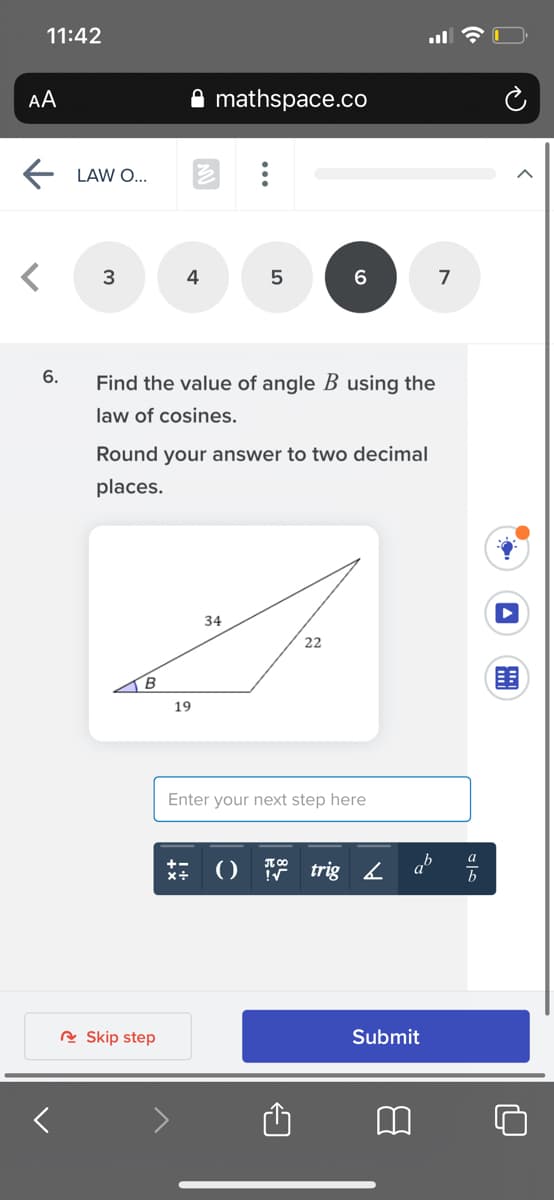 11:42
AA
mathspace.co
LAW O...
3
4
7
6.
Find the value of angle B using the
law of cosines.
Round your answer to two decimal
places.
34
22
19
Enter your next step here
ab
a
()
trig 2
R Skip step
Submit
...
