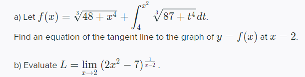 a) Let f(x) = V48+ x4 +
| V87 + t4 dt.
Find an equation of the tangent line to the graph of y = f(x) at x = 2.
b) Evaluate L = lim (2x² – 7)=.
