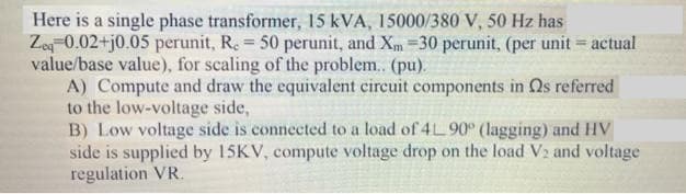 Here is a single phase transformer, 15 kVA, 15000/380 V, 50 Hz has
Ze-0.02+j0.05 perunit, R. 50 perunit, and Xm =30 perunit, (per unit = actual
value/base value), for scaling of the problem. (pu).
A) Compute and draw the equivalent circuit components in Qs referred
to the low-voltage side,
B) Low voltage side is connected to a load of 4L 90° (lagging) and HV
side is supplied by 15KV, compute voltage drop on the load V2 and voltage
regulation VR.
