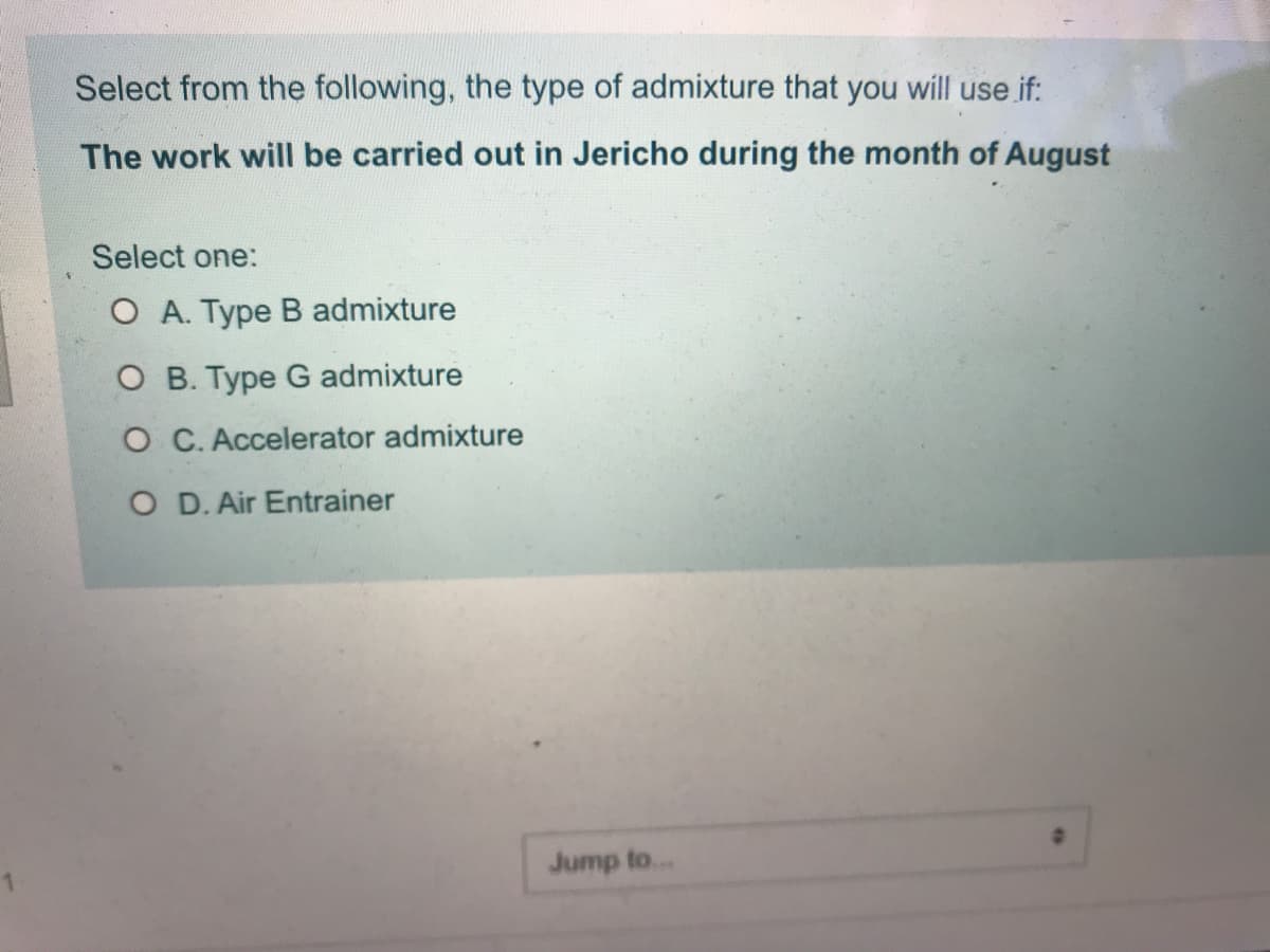 Select from the following, the type of admixture that you will use if:
The work will be carried out in Jericho during the month of August
Select one:
O A. Type B admixture
O B. Type G admixture
O C. Accelerator admixture
O D. Air Entrainer
Jump to...
