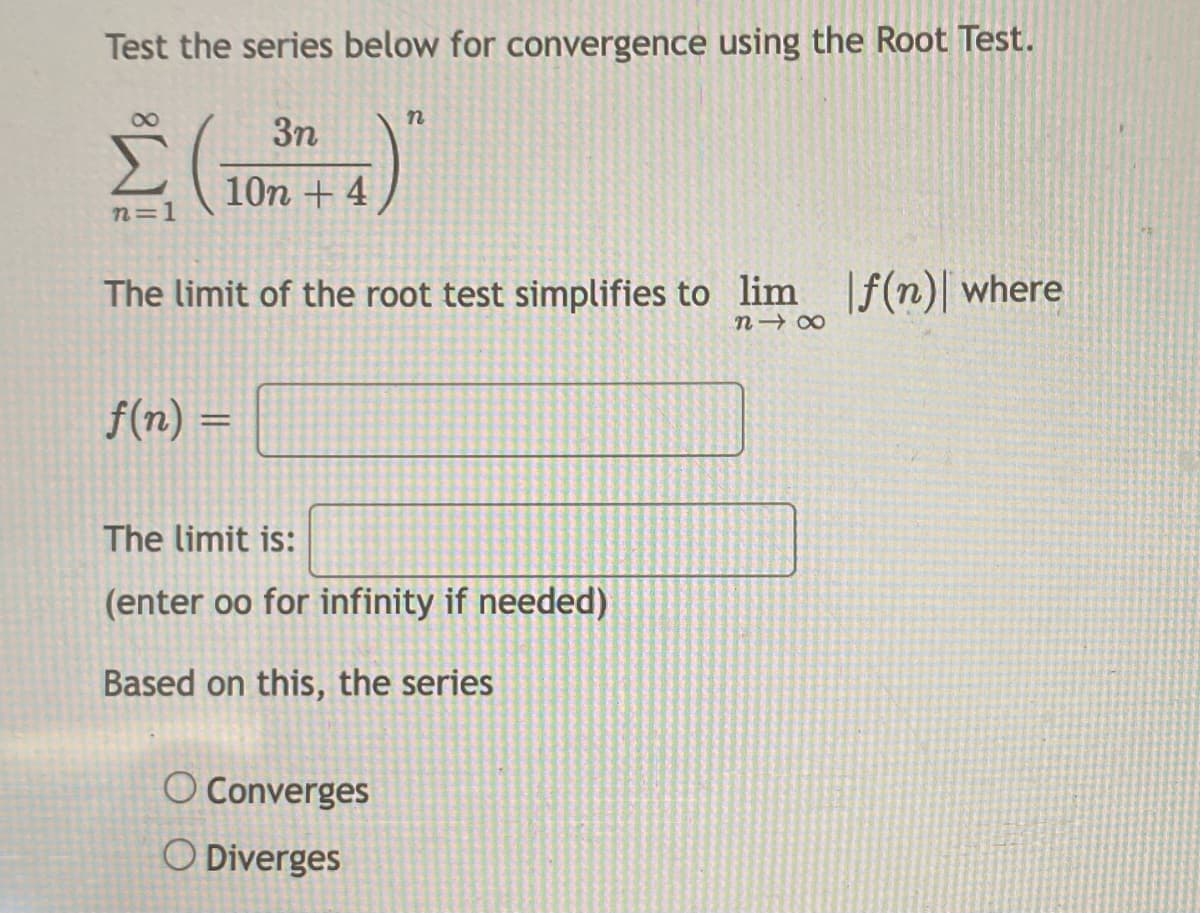 Test the series below for convergence using the Root Test.
3n
10n + 4
n=1
The limit of the root test simplifies to lim [f(n)| where
f(n) =
The limit is:
(enter oo for infinity if needed)
Based on this, the series
O Converges
O Diverges
