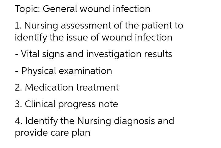 Topic: General wound infection
1. Nursing assessment of the patient to
identify the issue of wound infection
- Vital signs and investigation results
- Physical examination
2. Medication treatment
3. Clinical progress note
4. Identify the Nursing diagnosis and
provide care plan
