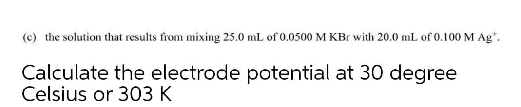 (c) the solution that results from mixing 25.0 mL of 0.0500 M KBr with 20.0 mL of 0.100 M Ag*.
Calculate the electrode potential at 30 degree
Celsius or 303 K
