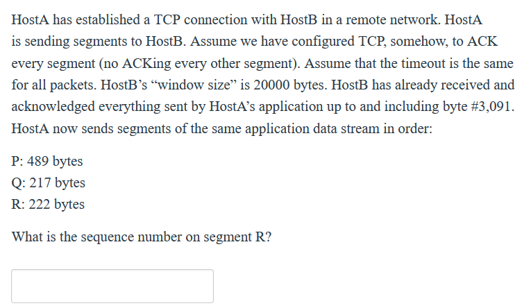 HostA has established a TCP connection with HostB in a remote network. HostA
is sending segments to HostB. Assume we have configured TCP, somehow, to ACK
every segment (no ACKing every other segment). Assume that the timeout is the same
for all packets. HostB's “window size" is 20000 bytes. HostB has already received and
acknowledged everything sent by HostA's application up to and including byte #3,091.
HostA now sends segments of the same application data stream in order:
P: 489 bytes
Q: 217 bytes
R: 222 bytes
What is the sequence number on segment R?
