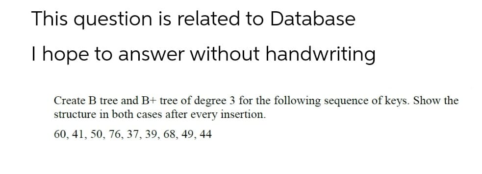 This question is related to Database
I hope to answer without handwriting
Create B tree and B+ tree of degree 3 for the following sequence of keys. Show the
structure in both cases after every insertion.
60, 41, 50, 76, 37, 39, 68, 49, 44
