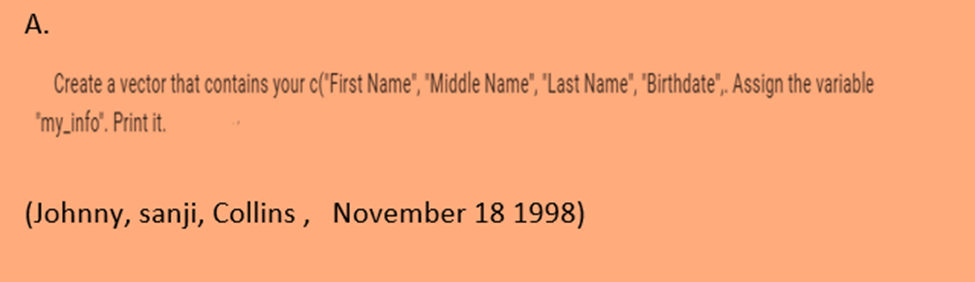 A.
Create a vector that contains your c("First Name", "Middle Name", "Last Name", "Birthdate",. Assign the variable
'my_info". Print it.
(Johnny, sanji, Collins, November 18 1998)
