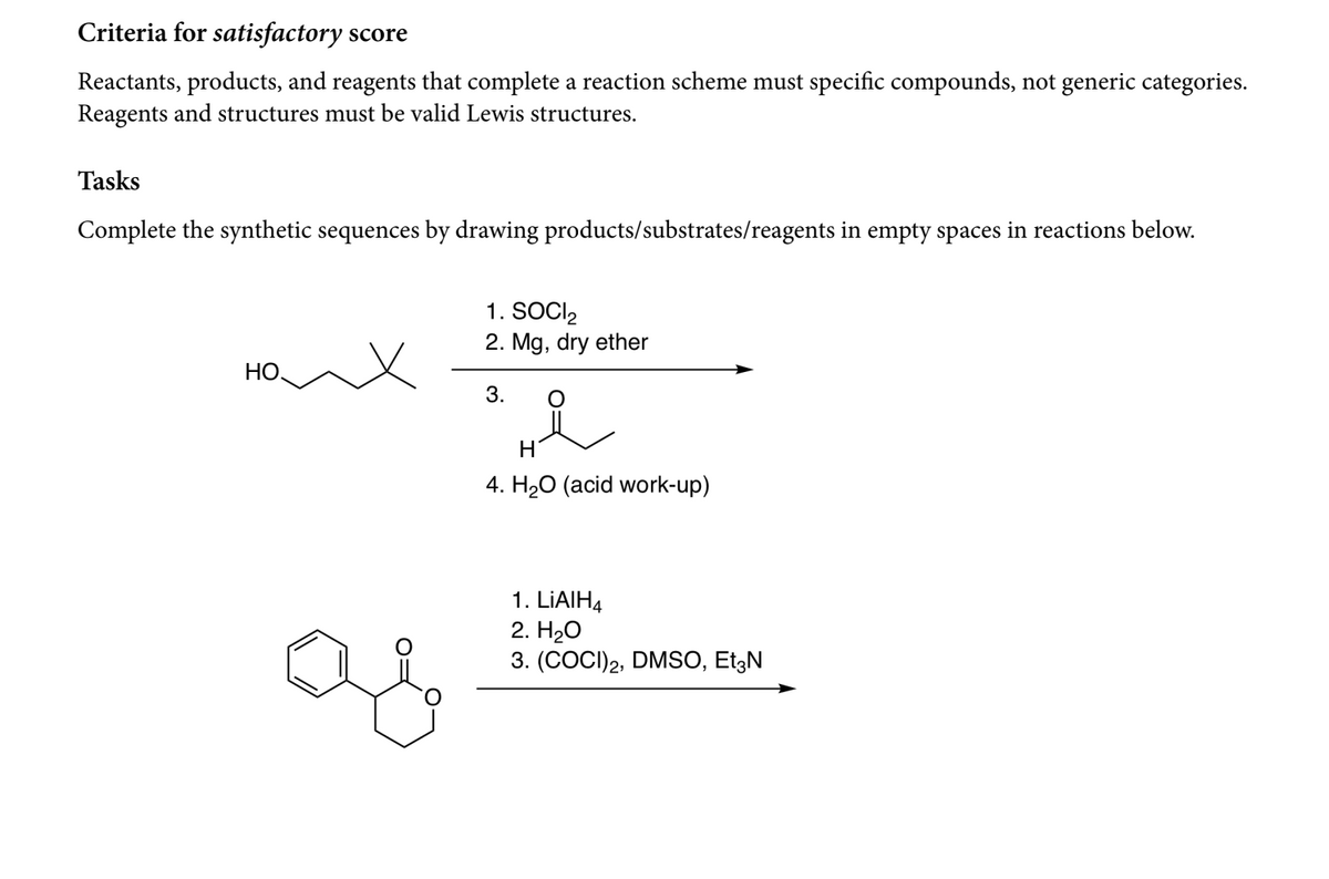 Criteria for satisfactory score
Reactants, products, and reagents that complete a reaction scheme must specific compounds, not generic categories.
Reagents and structures must be valid Lewis structures.
Tasks
Complete the synthetic sequences by drawing products/substrates/reagents in empty spaces in reactions below.
1. SOCI,
2. Mg, dry ether
НО.
3.
H
4. H20 (acid work-up)
1. LIAIH4
2. H20
3. (COCI)2, DMSO, Et3N
