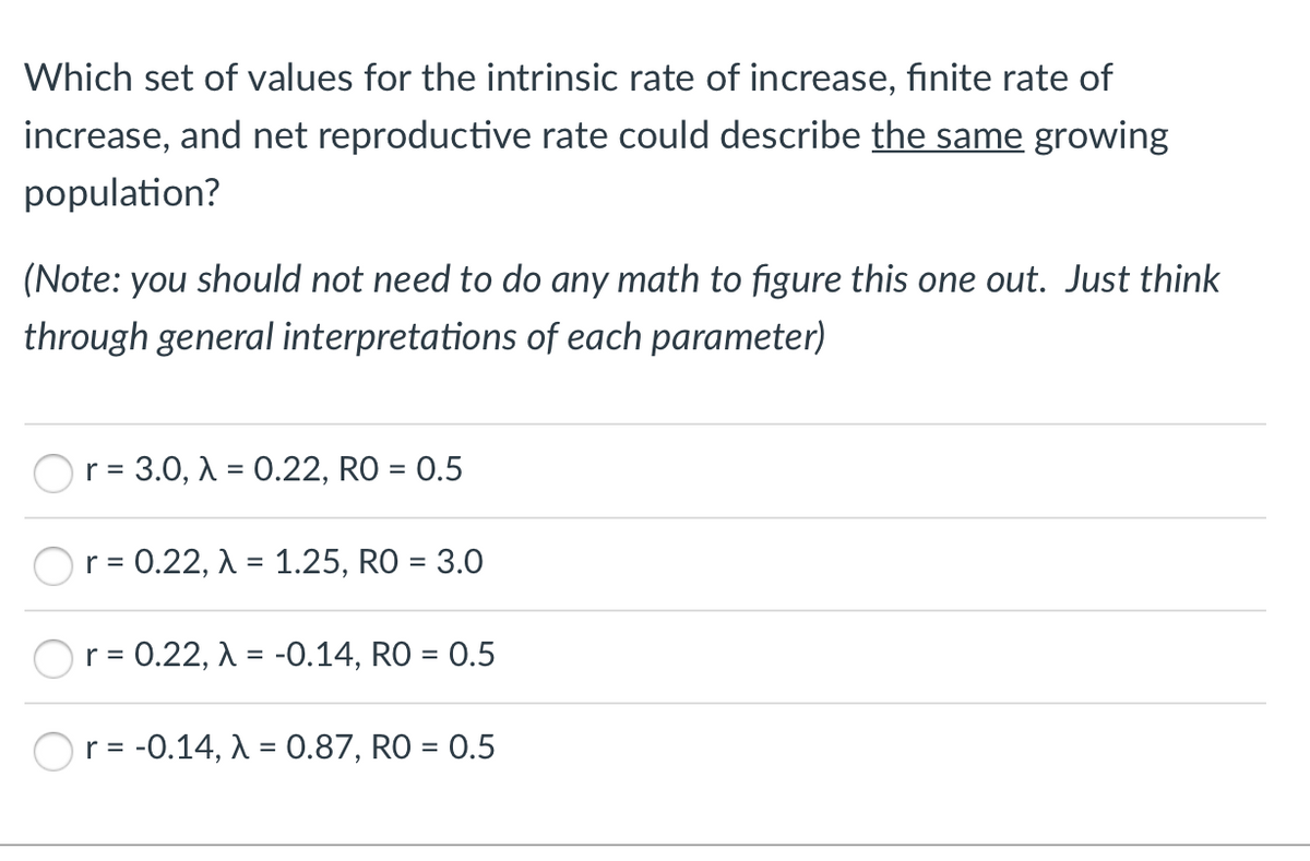 Which set of values for the intrinsic rate of increase, finite rate of
increase, and net reproductive rate could describe the same growing
population?
(Note: you should not need to do any math to figure this one out. Just think
through general interpretations of each parameter)
Or = 3.0, A = 0.22, RO = 0.5
r = 0.22, A = 1.25, RO = 3.0
r =
= 0.22, A = -0.14, RO = 0.5
r = -0.14, A = 0.87, RO = 0.5
