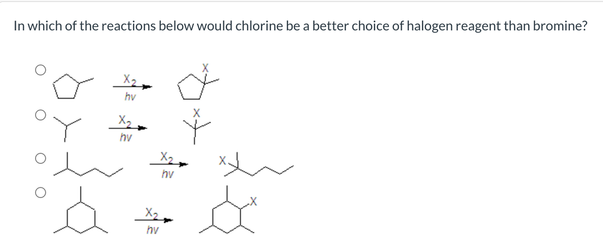 In which of the reactions below would chlorine be a better choice of halogen reagent than bromine?
X2
hv
X2
hv
hv
X2,
hv
