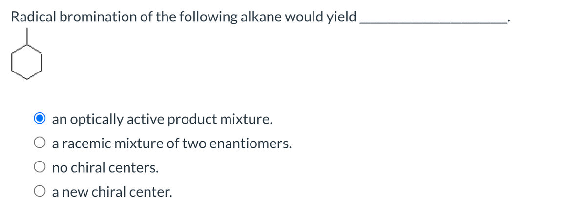 Radical bromination of the following alkane would yield,
an optically active product mixture.
a racemic mixture of two enantiomers.
no chiral centers.
a new chiral center.
