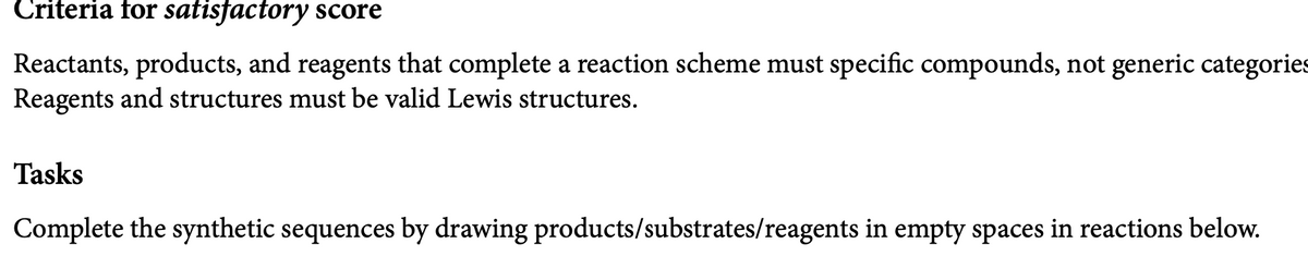 Criteria for satisfactory score
Reactants, products, and reagents that complete a reaction scheme must specific compounds, not generic categories
Reagents and structures must be valid Lewis structures.
Tasks
Complete the synthetic sequences by drawing products/substrates/reagents in empty spaces in reactions below.
