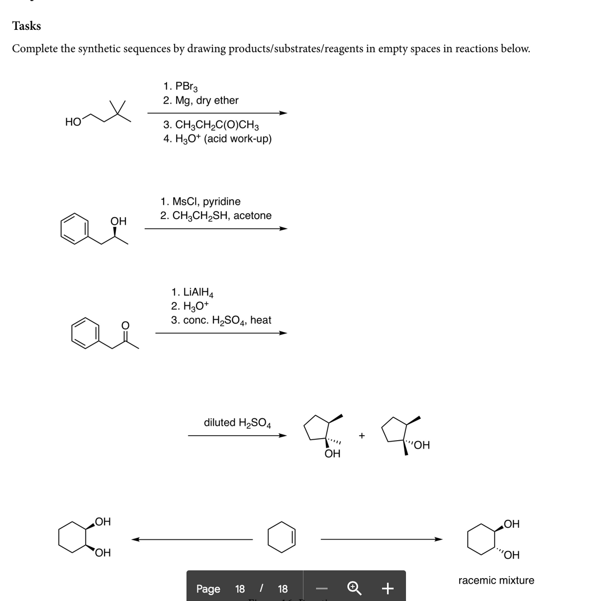 Tasks
Complete the synthetic sequences by drawing products/substrates/reagents in empty spaces in reactions below.
1. PBr3
2. Mg, dry ether
HO
3. CH3CH2C(O)CH3
4. H3O* (acid work-up)
1. MsCI, pyridine
2. CH3CH2SH, acetone
ОН
1. LIAIH4
2. H30*
3. conc. H2S04, heat
diluted H2SO4
'HO,
ОН
OH
OH
'HO,
racemic mixture
Page
18
| 18
+
