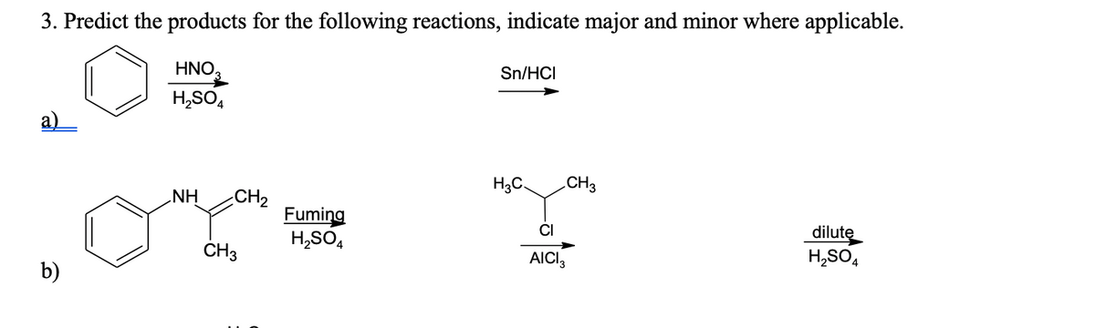 3. Predict the products for the following reactions, indicate major and minor where applicable.
HNO,
Sn/HCI
H,SO,
а)
H3C.
.CH3
NH
CH2
Fuming
H,SO,
ČI
dilute
H,SO,
ČH3
AICI,
b)

