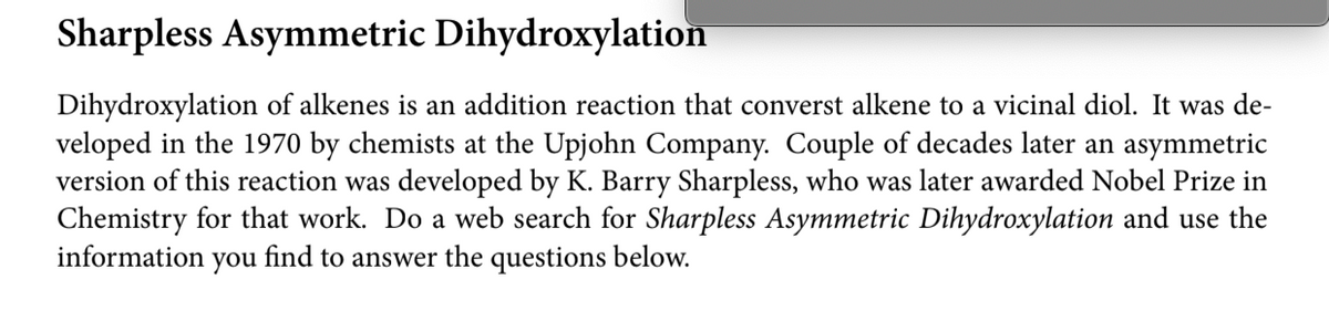 Sharpless Asymmetric Dihydroxylation
Dihydroxylation of alkenes is an addition reaction that converst alkene to a vicinal diol. It was de-
veloped in the 1970 by chemists at the Upjohn Company. Couple of decades later an asymmetric
version of this reaction was developed by K. Barry Sharpless, who was later awarded Nobel Prize in
Chemistry for that work. Do a web search for Sharpless Asymmetric Dihydroxylation and use the
information you
find to answer the questions below.
