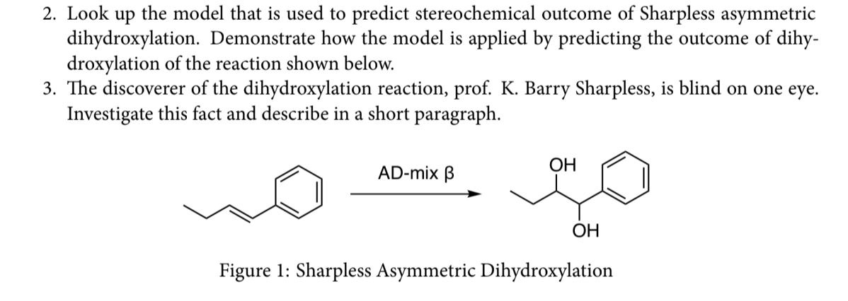 2. Look up the model that is used to predict stereochemical outcome of Sharpless asymmetric
dihydroxylation. Demonstrate how the model is applied by predicting the outcome of dihy-
droxylation of the reaction shown below.
3. The discoverer of the dihydroxylation reaction, prof. K. Barry Sharpless, is blind on one eye.
Investigate this fact and describe in a short paragraph.
ОН
AD-mix B
ОН
Figure 1: Sharpless Asymmetric Dihydroxylation
