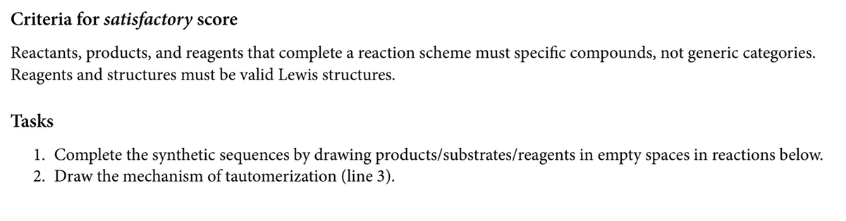 Criteria for satisfactory score
Reactants, products, and reagents that complete a reaction scheme must specific compounds, not generic categories.
Reagents and structures must be valid Lewis structures.
Tasks
1. Complete the synthetic sequences by drawing products/substrates/reagents in empty spaces in reactions below.
2. Draw the mechanism of tautomerization (line 3).
