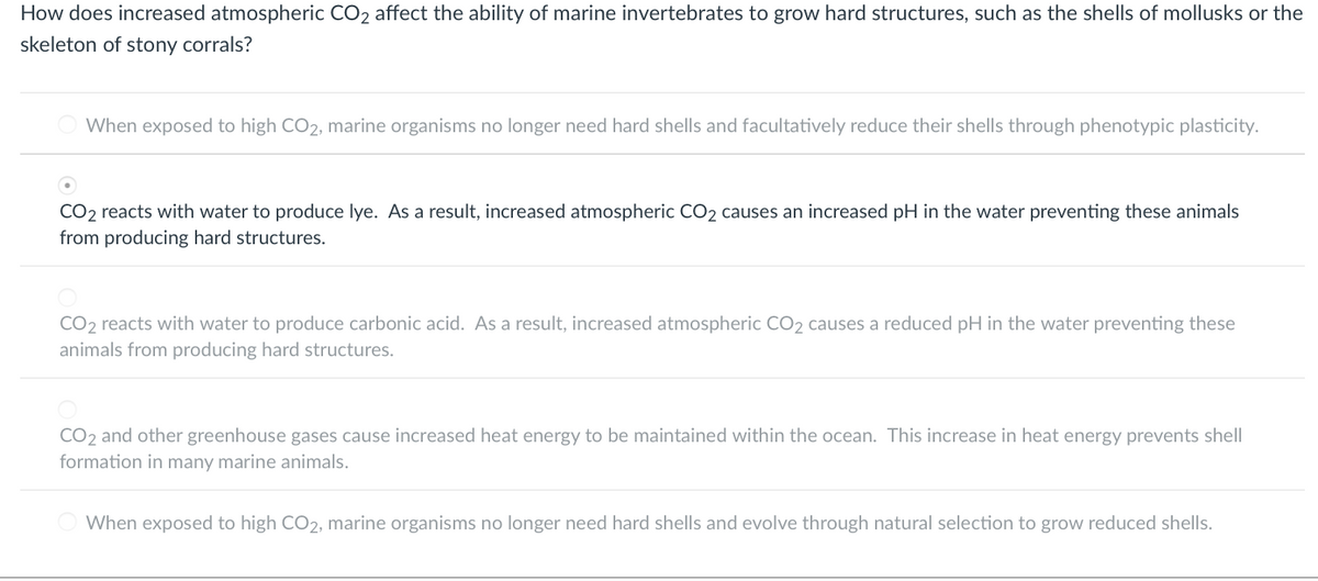 How does increased atmospheric CO2 affect the ability of marine invertebrates to grow hard structures, such as the shells of mollusks or the
skeleton of stony corrals?
When exposed to high CO2, marine organisms no longer need hard shells and facultatively reduce their shells through phenotypic plasticity.
CO2 reacts with water to produce lye. As a result, increased atmospheric CO2 causes an increased pH in the water preventing these animals
from producing hard structures.
CO2 reacts with water to produce carbonic acid. As a result, increased atmospheric CO2 causes a reduced pH in the water preventing these
animals from producing hard structures.
CO2 and other greenhouse gases cause increased heat energy to be maintained within the ocean. This increase in heat energy prevents shell
formation in many marine animals.
When exposed to high CO2, marine organisms no longer need hard shells and evolve through natural selection to grow reduced shells.
