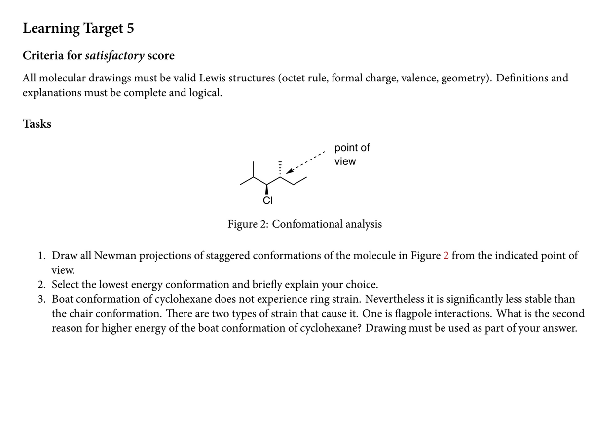 Learning Target 5
Criteria for satisfactory score
All molecular drawings must be valid Lewis structures (octet rule, formal charge, valence, geometry). Definitions and
explanations must be complete and logical.
Tasks
point of
view
CI
Figure 2: Confomational analysis
1. Draw all Newman projections of staggered conformations of the molecule in Figure 2 from the indicated point of
view.
2. Select the lowest energy conformation and briefly explain your choice.
3. Boat conformation of cyclohexane does not experience ring strain. Nevertheless it is significantly less stable than
the chair conformation. There are two types of strain that cause it. One is flagpole interactions. What is the second
reason for higher energy of the boat conformation of cyclohexane? Drawing must be used as part of your answer.
